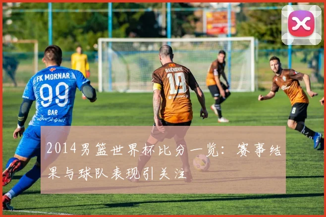2014男篮世界杯比分一览：赛事结果与球队表现引关注