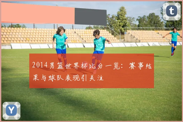 2014男篮世界杯比分一览:赛事结果与球队表现引关注